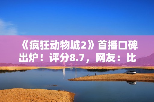 《疯狂动物城2》首播口碑出炉！评分8.7，网友：比千玺那片强多了