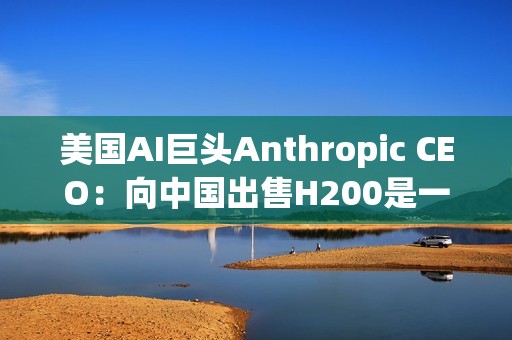 美国AI巨头Anthropic CEO：向中国出售H200是一大错误！应该更严格管制