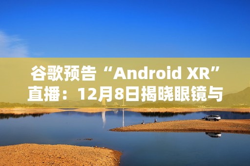 谷歌预告“Android XR”直播：12月8日揭晓眼镜与头显平台
