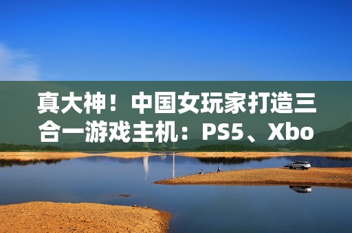 真大神！中国女玩家打造三合一游戏主机：PS5、Xbox Series S、Switch 2首次合体