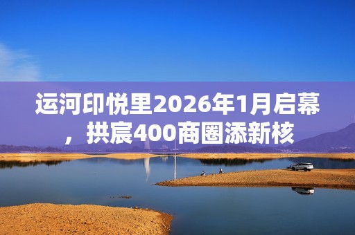运河印悦里2026年1月启幕，拱宸400商圈添新核