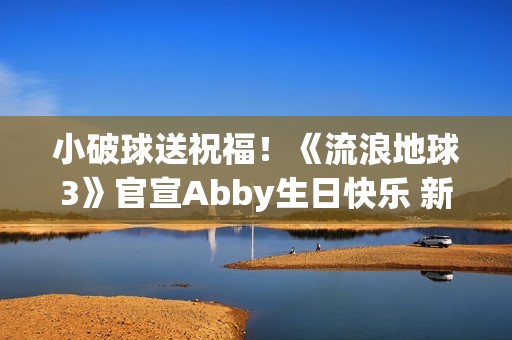 小破球送祝福！《流浪地球3》官宣Abby生日快乐 新小女孩角色引猜测