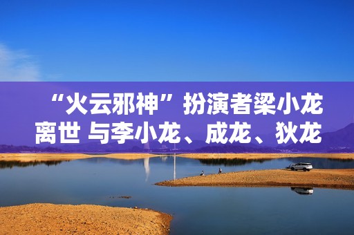 “火云邪神”扮演者梁小龙离世 与李小龙、成龙、狄龙并称“四小龙”