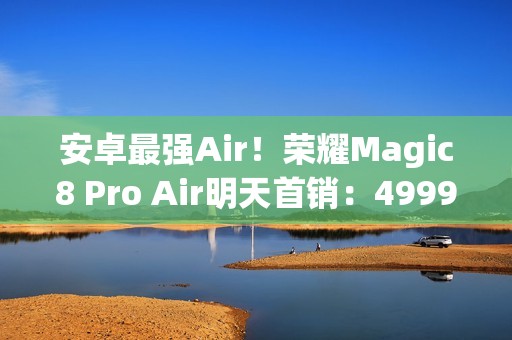 安卓最强Air！荣耀Magic8 Pro Air明天首销：4999元起