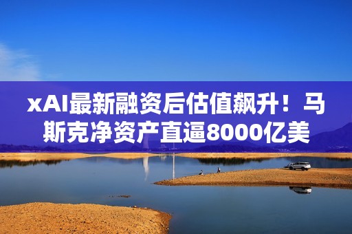 xAI最新融资后估值飙升！马斯克净资产直逼8000亿美元