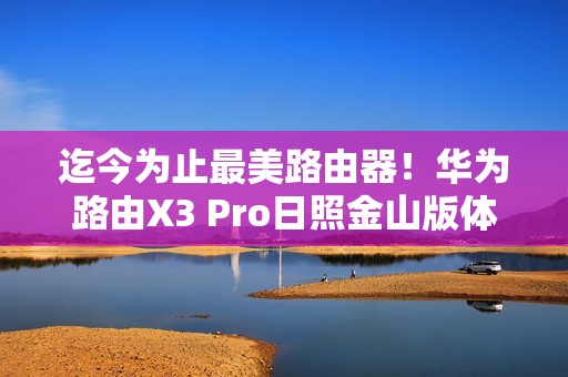 迄今为止最美路由器！华为路由X3 Pro日照金山版体验评测：能打的不仅仅是颜值