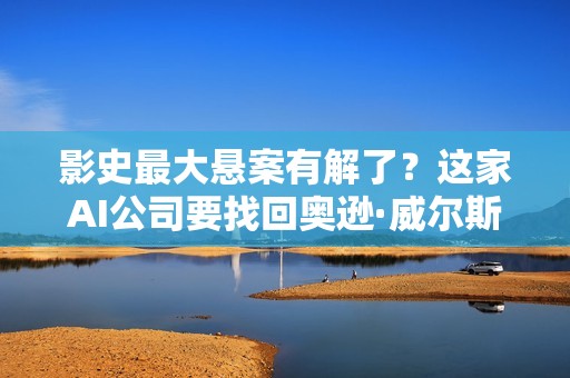 影史最大悬案有解了？这家AI公司要找回奥逊·威尔斯被销毁的“圣杯”