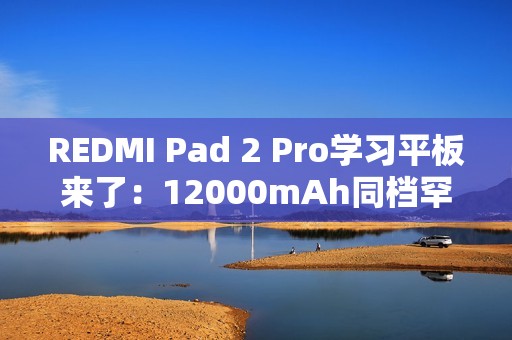 REDMI Pad 2 Pro学习平板来了：12000mAh同档罕见大电池 支持PC级WPS