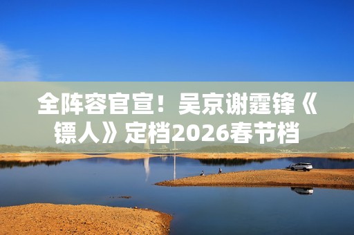 全阵容官宣！吴京谢霆锋《镖人》定档2026春节档