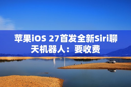 苹果iOS 27首发全新Siri聊天机器人：要收费