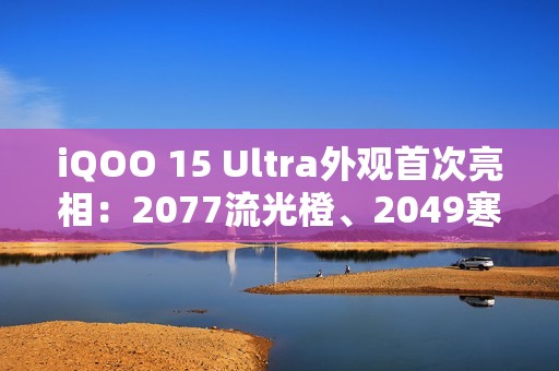 iQOO 15 Ultra外观首次亮相：2077流光橙、2049寒光蓝 未来感拉满