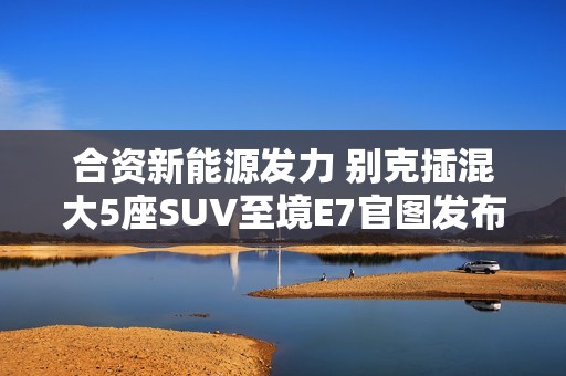 合资新能源发力 别克插混大5座SUV至境E7官图发布
