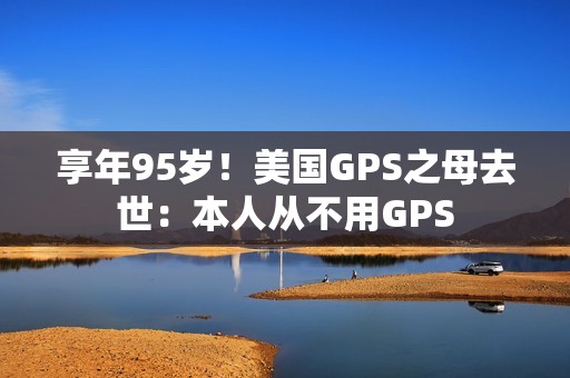 享年95岁！美国GPS之母去世：本人从不用GPS