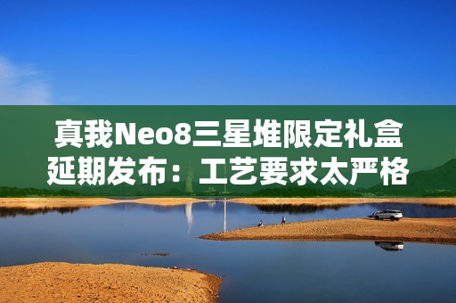 真我Neo8三星堆限定礼盒延期发布：工艺要求太严格 备货未达预期