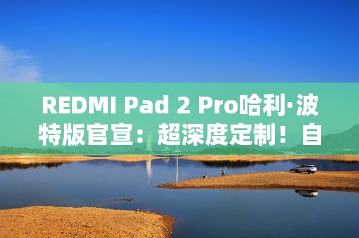 REDMI Pad 2 Pro哈利·波特版官宣：超深度定制！自带霍格沃兹收纳包