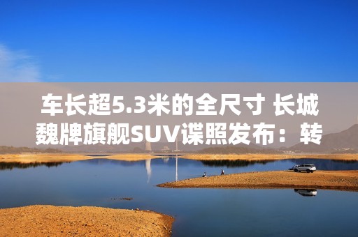 车长超5.3米的全尺寸 长城魏牌旗舰SUV谍照发布：转弯超灵活