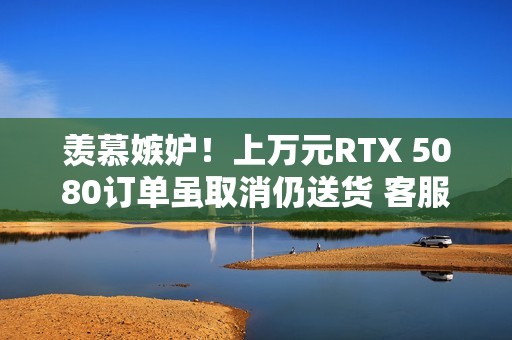 羡慕嫉妒！上万元RTX 5080订单虽取消仍送货 客服：不用退、送你了