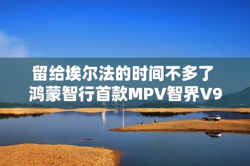 留给埃尔法的时间不多了 鸿蒙智行首款MPV智界V9官图发布