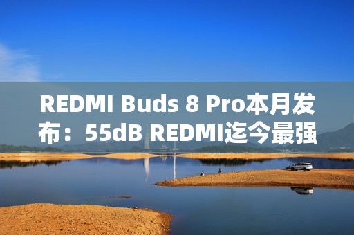 REDMI Buds 8 Pro本月发布：55dB REDMI迄今最强降噪、同档罕见同轴三单元