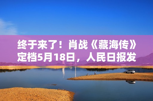 终于来了！肖战《藏海传》定档5月18日，人民日报发文推荐