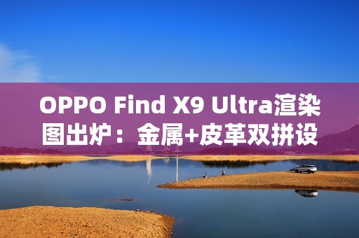 OPPO Find X9 Ultra渲染图出炉：金属+皮革双拼设计 神似相机