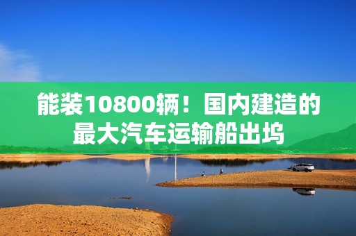 能装10800辆！国内建造的最大汽车运输船出坞