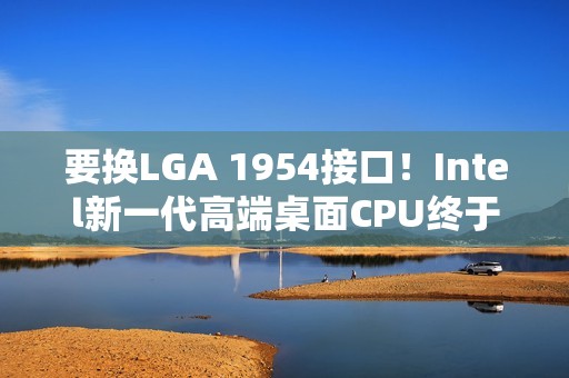 要换LGA 1954接口！Intel新一代高端桌面CPU终于来了：要和AMD Zen6见高低