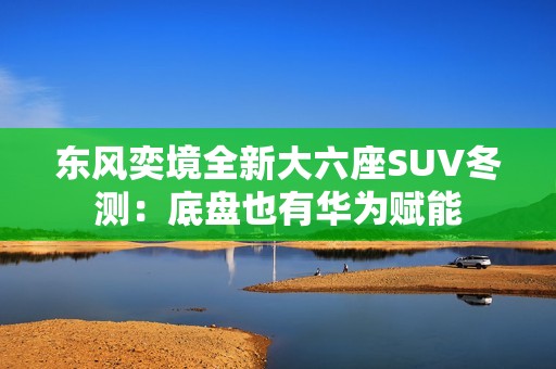东风奕境全新大六座SUV冬测：底盘也有华为赋能