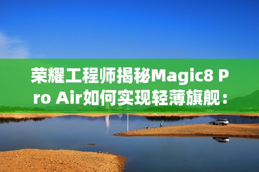 荣耀工程师揭秘Magic8 Pro Air如何实现轻薄旗舰：做了108处的毫米级精雕