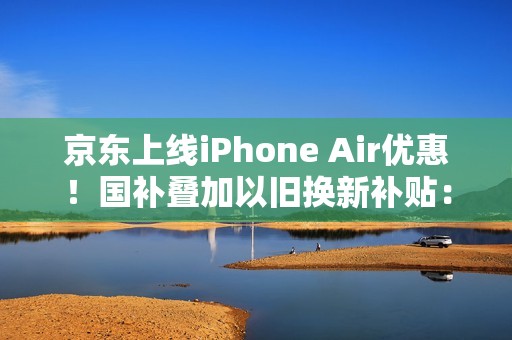 京东上线iPhone Air优惠！国补叠加以旧换新补贴：到手价只要5099元起