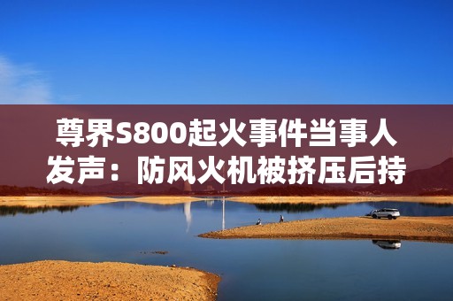尊界S800起火事件当事人发声：防风火机被挤压后持续燃烧10分钟