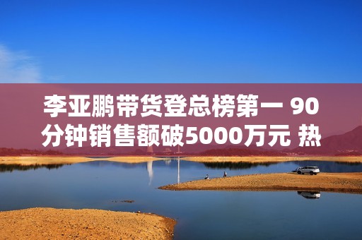 李亚鹏带货登总榜第一 90分钟销售额破5000万元 热度远超与辉同行