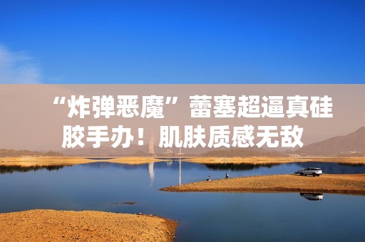 “炸弹恶魔”蕾塞超逼真硅胶手办！肌肤质感无敌