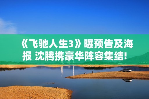 《飞驰人生3》曝预告及海报 沈腾携豪华阵容集结!