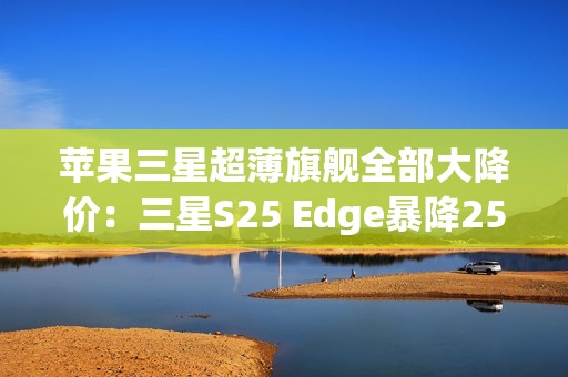苹果三星超薄旗舰全部大降价：三星S25 Edge暴降2500元