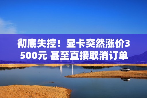彻底失控！显卡突然涨价3500元 甚至直接取消订单