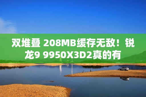 双堆叠 208MB缓存无敌！锐龙9 9950X3D2真的有
