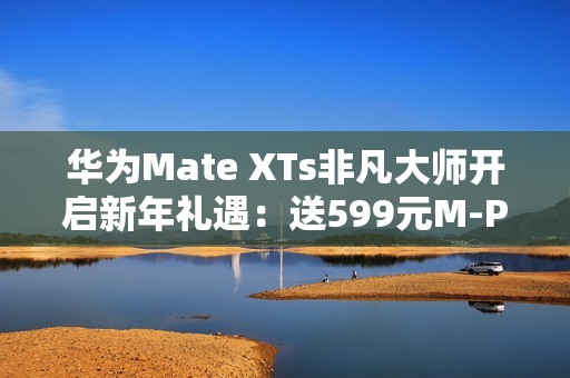 华为Mate XTs非凡大师开启新年礼遇：送599元M-Pen 3手写笔