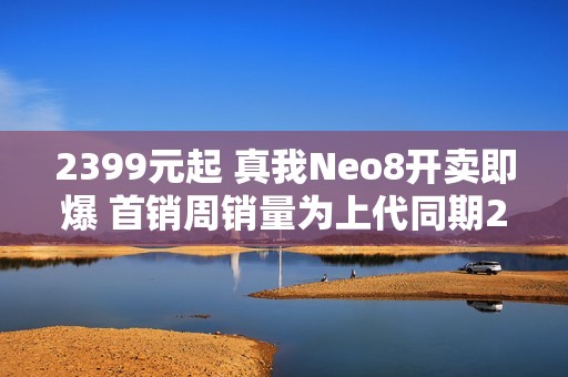 2399元起 真我Neo8开卖即爆 首销周销量为上代同期200% 