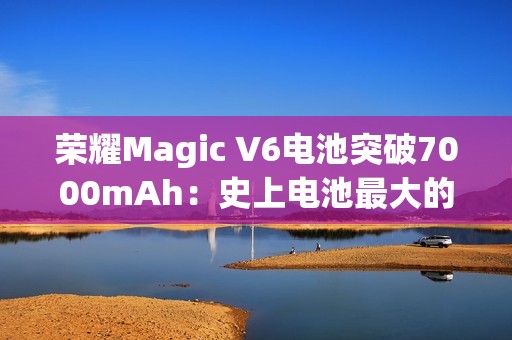 荣耀Magic V6电池突破7000mAh：史上电池最大的折叠屏旗舰来了