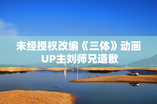 未经授权改编《三体》动画 UP主刘师兄道歉