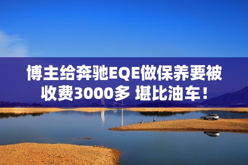 博主给奔驰EQE做保养要被收费3000多 堪比油车！