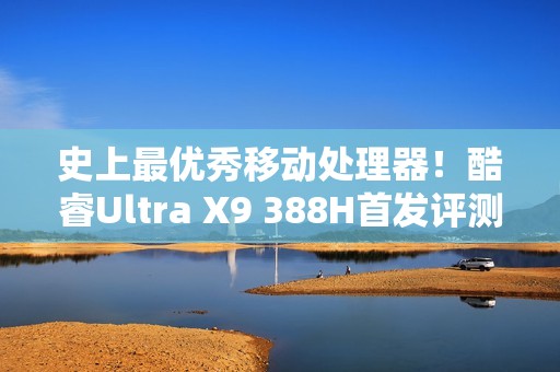 史上最优秀移动处理器！酷睿Ultra X9 388H首发评测：核显强于RTX 3050 续航两倍于锐龙轻薄本