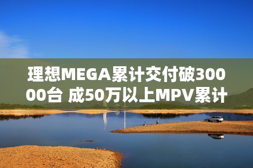 理想MEGA累计交付破30000台 成50万以上MPV累计销量冠军