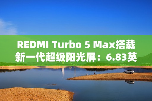 REDMI Turbo 5 Max搭载新一代超级阳光屏：6.83英寸、3500nits亮度