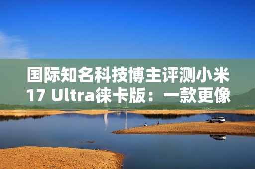 国际知名科技博主评测小米17 Ultra徕卡版：一款更像相机的手机