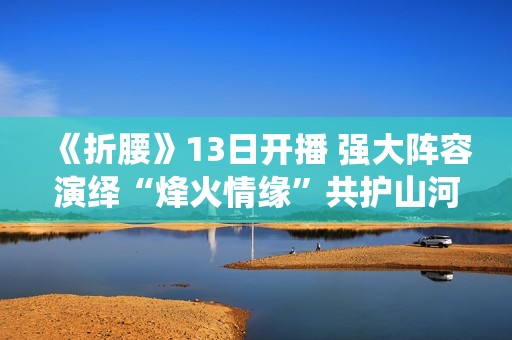 《折腰》13日开播 强大阵容演绎“烽火情缘”共护山河