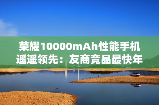 荣耀10000mAh性能手机遥遥领先：友商竞品最快年底才会出现