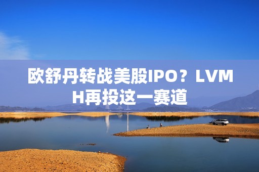 欧舒丹转战美股IPO？LVMH再投这一赛道