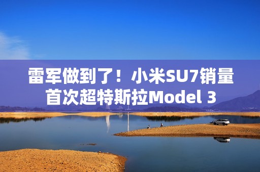 雷军做到了！小米SU7销量首次超特斯拉Model 3